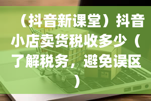 （抖音新课堂）抖音小店卖货税收多少（了解税务，避免误区）