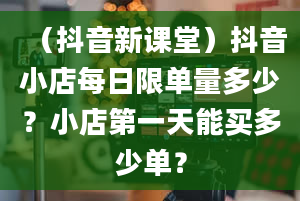 （抖音新课堂）抖音小店每日限单量多少？小店第一天能买多少单？