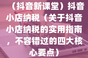 （抖音新课堂）抖音小店纳税（关于抖音小店纳税的实用指南，不容错过的四大核心要点）