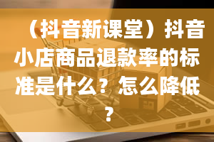 （抖音新课堂）抖音小店商品退款率的标准是什么？怎么降低？