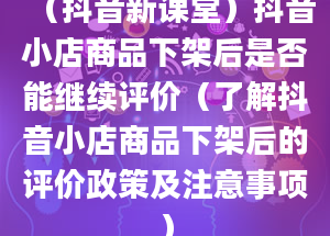 （抖音新课堂）抖音小店商品下架后是否能继续评价（了解抖音小店商品下架后的评价政策及注意事项）