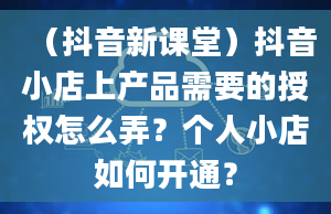 （抖音新课堂）抖音小店上产品需要的授权怎么弄？个人小店如何开通？