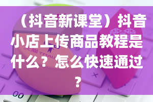 （抖音新课堂）抖音小店上传商品教程是什么？怎么快速通过？