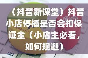 （抖音新课堂）抖音小店停播是否会扣保证金（小店主必看，如何规避）