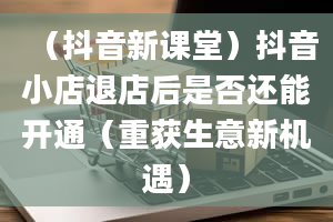 （抖音新课堂）抖音小店退店后是否还能开通（重获生意新机遇）