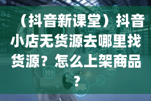 （抖音新课堂）抖音小店无货源去哪里找货源？怎么上架商品？