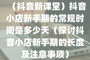 （抖音新课堂）抖音小店新手期的常规时间是多少天（探讨抖音小店新手期的长度及注意事项）