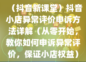 （抖音新课堂）抖音小店异常评价申诉方法详解（从零开始，教你如何申诉异常评价，保证小店权益）