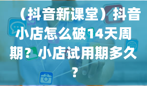 （抖音新课堂）抖音小店怎么破14天周期？小店试用期多久？