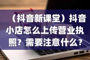 （抖音新课堂）抖音小店怎么上传营业执照？需要注意什么？