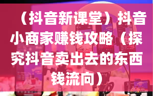 （抖音新课堂）抖音小商家赚钱攻略（探究抖音卖出去的东西钱流向）