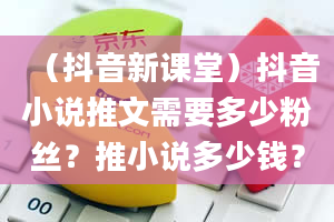 （抖音新课堂）抖音小说推文需要多少粉丝？推小说多少钱？