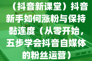 （抖音新课堂）抖音新手如何涨粉与保持黏连度（从零开始，五步学会抖音自媒体的粉丝运营）