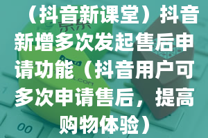 （抖音新课堂）抖音新增多次发起售后申请功能（抖音用户可多次申请售后，提高购物体验）