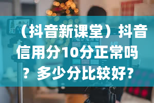 （抖音新课堂）抖音信用分10分正常吗？多少分比较好？