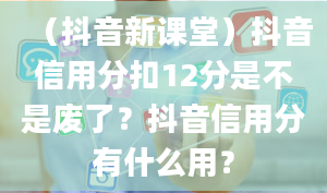 （抖音新课堂）抖音信用分扣12分是不是废了？抖音信用分有什么用？