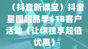 （抖音新课堂）抖音星图超品季618客户活动（让你独享超值优惠）