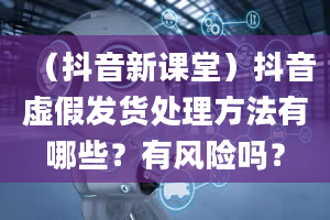 （抖音新课堂）抖音虚假发货处理方法有哪些？有风险吗？