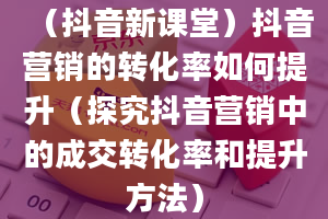 （抖音新课堂）抖音营销的转化率如何提升（探究抖音营销中的成交转化率和提升方法）