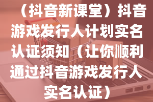 （抖音新课堂）抖音游戏发行人计划实名认证须知（让你顺利通过抖音游戏发行人实名认证）