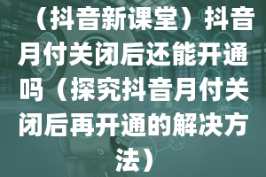 （抖音新课堂）抖音月付关闭后还能开通吗（探究抖音月付关闭后再开通的解决方法）