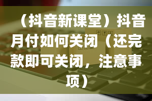 （抖音新课堂）抖音月付如何关闭（还完款即可关闭，注意事项）