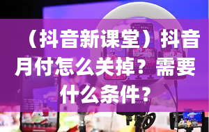 （抖音新课堂）抖音月付怎么关掉？需要什么条件？