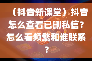 （抖音新课堂）抖音怎么查看已删私信？怎么看频繁和谁联系？