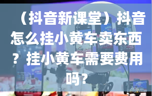 （抖音新课堂）抖音怎么挂小黄车卖东西？挂小黄车需要费用吗？