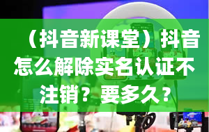 （抖音新课堂）抖音怎么解除实名认证不注销？要多久？