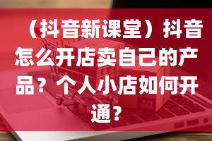 （抖音新课堂）抖音怎么开店卖自己的产品？个人小店如何开通？