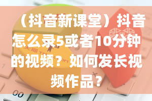 （抖音新课堂）抖音怎么录5或者10分钟的视频？如何发长视频作品？