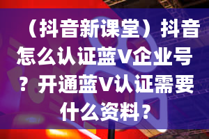 （抖音新课堂）抖音怎么认证蓝V企业号？开通蓝V认证需要什么资料？