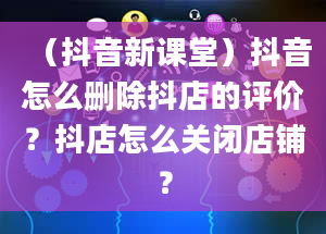 （抖音新课堂）抖音怎么删除抖店的评价？抖店怎么关闭店铺？