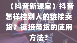 （抖音新课堂）抖音怎样挂别人的链接卖货？链接带货的使用方法？