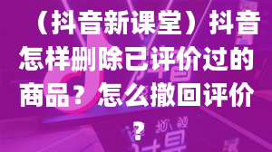 （抖音新课堂）抖音怎样删除已评价过的商品？怎么撤回评价？