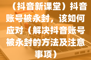 （抖音新课堂）抖音账号被永封，该如何应对（解决抖音账号被永封的方法及注意事项）