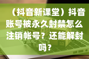 （抖音新课堂）抖音账号被永久封禁怎么注销帐号？还能解封吗？