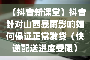 （抖音新课堂）抖音针对山西暴雨影响如何保证正常发货（快递配送进度受阻）