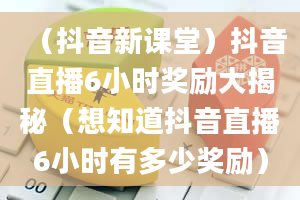 （抖音新课堂）抖音直播6小时奖励大揭秘（想知道抖音直播6小时有多少奖励）