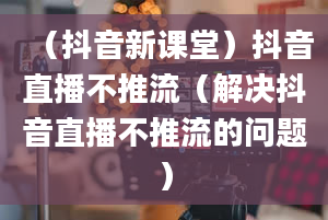 （抖音新课堂）抖音直播不推流（解决抖音直播不推流的问题）