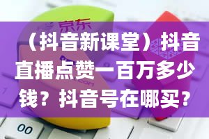 （抖音新课堂）抖音直播点赞一百万多少钱？抖音号在哪买？