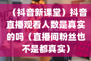 （抖音新课堂）抖音直播观看人数是真实的吗（直播间粉丝也不是都真实）