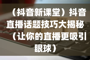 （抖音新课堂）抖音直播话题技巧大揭秘（让你的直播更吸引眼球）