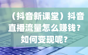 （抖音新课堂）抖音直播流量怎么赚钱？如何变现呢？