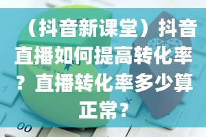 （抖音新课堂）抖音直播如何提高转化率？直播转化率多少算正常？