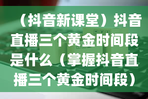 （抖音新课堂）抖音直播三个黄金时间段是什么（掌握抖音直播三个黄金时间段）