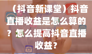 （抖音新课堂）抖音直播收益是怎么算的？怎么提高抖音直播收益？