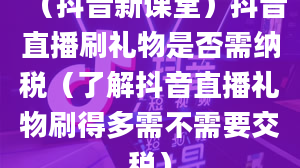 （抖音新课堂）抖音直播刷礼物是否需纳税（了解抖音直播礼物刷得多需不需要交税）