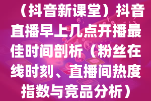 （抖音新课堂）抖音直播早上几点开播最佳时间剖析（粉丝在线时刻、直播间热度指数与竞品分析）